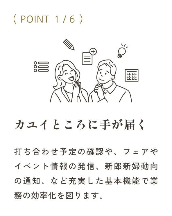 POINT01 打ち合わせ予定の確認や、フェアやイベント情報の発信、新郎新婦動向の通知、など充実した基本機能で業務の効率化を図ります。